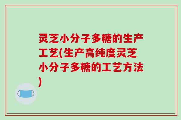 灵芝小分子多糖的生产工艺(生产高纯度灵芝小分子多糖的工艺方法)