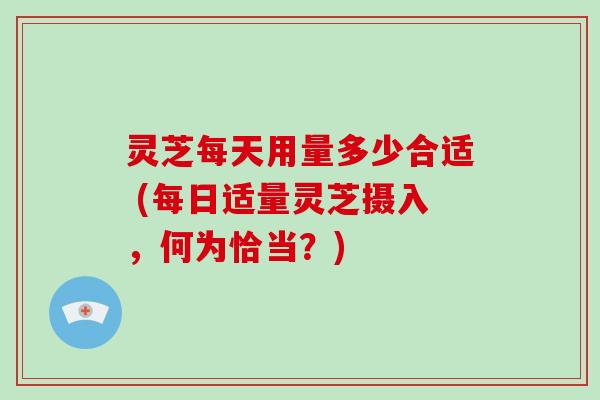 灵芝每天用量多少合适 (每日适量灵芝摄入,何为恰当?)