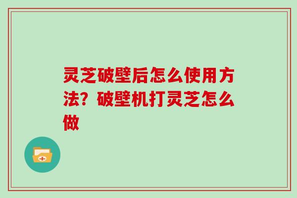 灵芝破壁后怎么使用方法?破壁机打灵芝怎么做