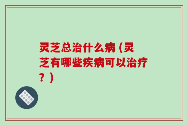 灵芝总治什么病 (灵芝有哪些疾病可以治疗？)
