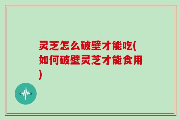 灵芝怎么破壁才能吃(如何破壁灵芝才能食用)