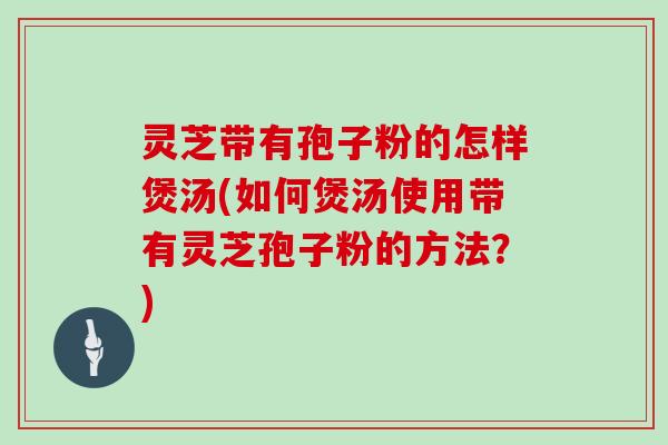 灵芝带有孢子粉的怎样煲汤(如何煲汤使用带有灵芝孢子粉的方法？)