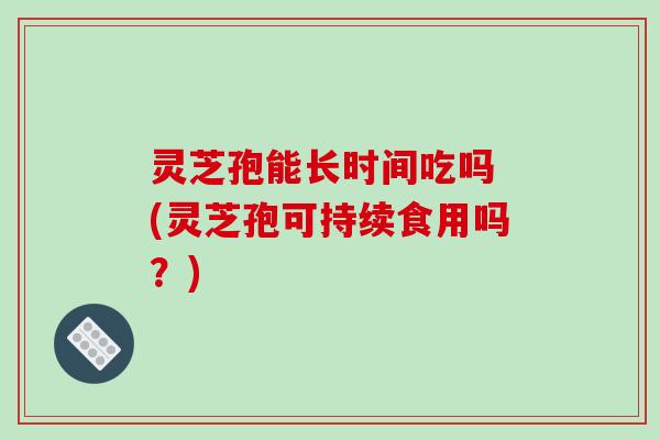 灵芝孢能长时间吃吗 (灵芝孢可持续食用吗?)