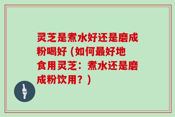 灵芝是煮水好还是磨成粉喝好 (如何最好地食用灵芝：煮水还是磨成粉饮用？)