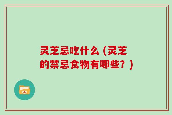 灵芝忌吃什么 (灵芝的禁忌食物有哪些？)