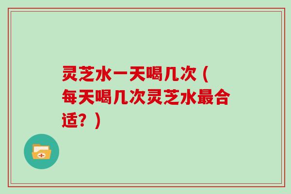 灵芝水一天喝几次 (每天喝几次灵芝水最合适？)