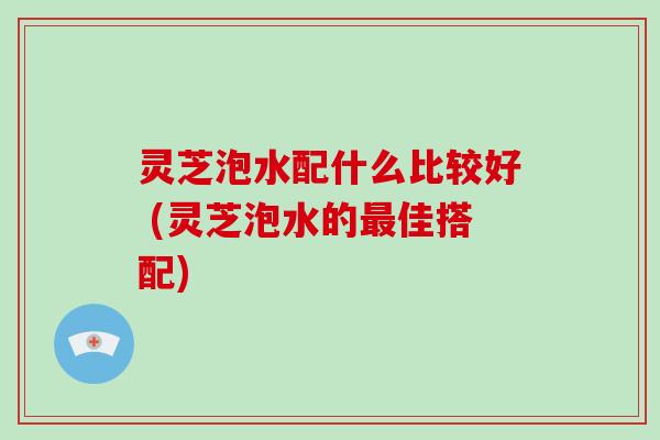 灵芝泡水配什么比较好 (灵芝泡水的最佳搭配)