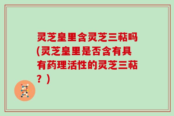 灵芝皇里含灵芝三萜吗(灵芝皇里是否含有具有药理活性的灵芝三萜?)