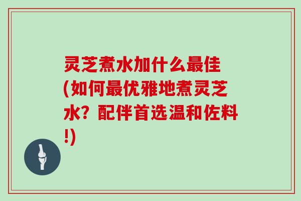 灵芝煮水加什么最佳 (如何最优雅地煮灵芝水?配伴首选温和佐料!)
