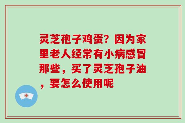 灵芝孢子鸡蛋?因为家里老人经常有小病感冒那些,买了灵芝孢子油,要怎么使用呢