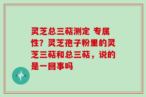 灵芝总三萜测定 专属性?灵芝孢子粉里的灵芝三萜和总三萜,说的是一回事吗