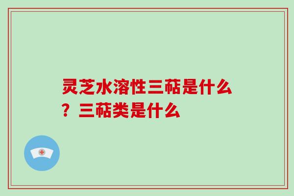 灵芝水溶性三萜是什么?三萜类是什么
