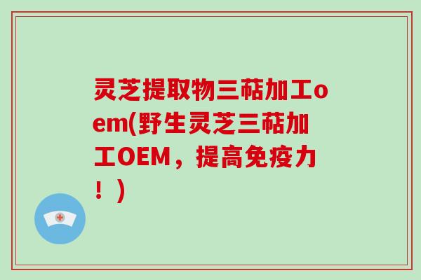 灵芝提取物三萜加工oem(野生灵芝三萜加工OEM,提高免疫力!)