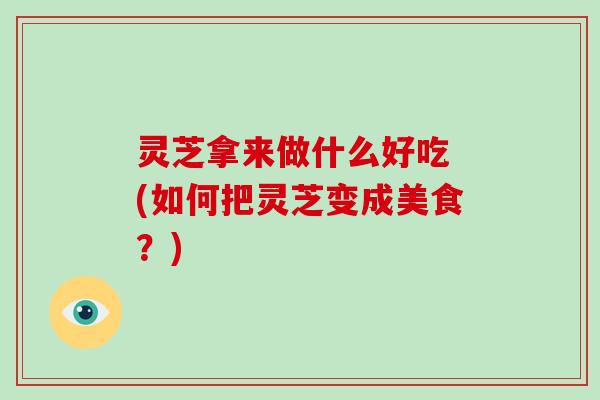 灵芝拿来做什么好吃 (如何把灵芝变成美食?)