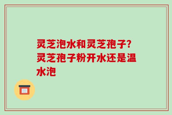灵芝泡水和灵芝孢子?灵芝孢子粉开水还是温水泡