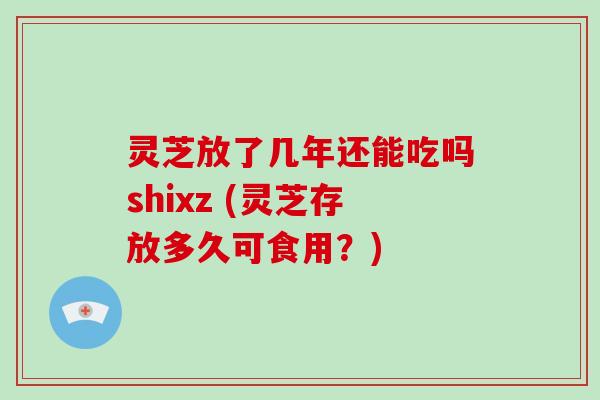 灵芝放了几年还能吃吗shixz (灵芝存放多久可食用?)
