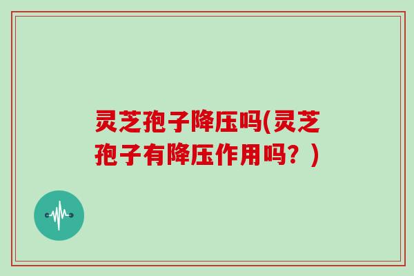 灵芝孢子降压吗(灵芝孢子有降压作用吗?)