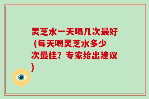 灵芝水一天喝几次最好 (每天喝灵芝水多少次最佳?专家给出建议)