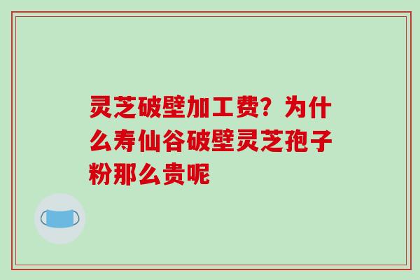 灵芝破壁加工费？为什么寿仙谷破壁灵芝孢子粉那么贵呢