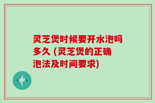 灵芝煲时候要开水泡吗多久 (灵芝煲的正确泡法及时间要求)