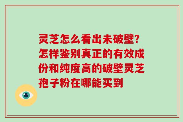 灵芝怎么看出未破壁？怎样鉴别真正的有效成份和纯度高的破壁灵芝孢子粉在哪能买到