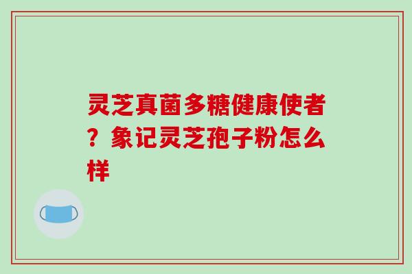 灵芝真菌多糖健康使者？象记灵芝孢子粉怎么样