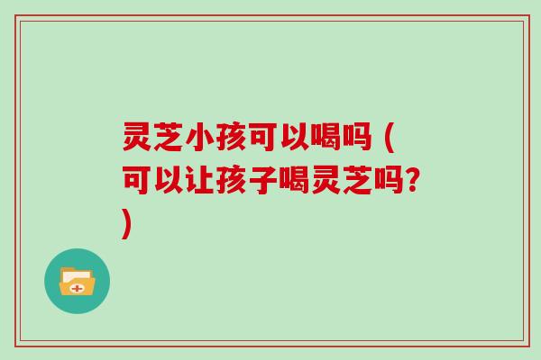 灵芝小孩可以喝吗 (可以让孩子喝灵芝吗?)