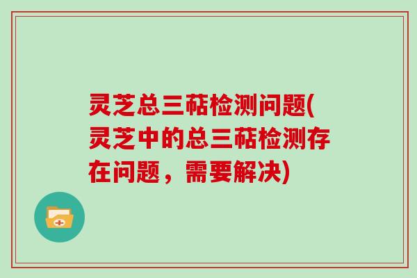 灵芝总三萜检测问题(灵芝中的总三萜检测存在问题,需要解决)
