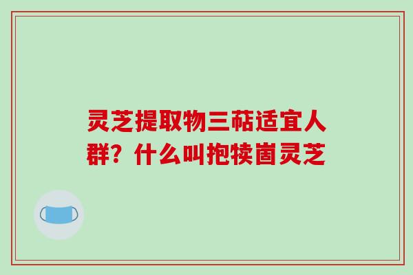 灵芝提取物三萜适宜人群?什么叫抱犊崮灵芝