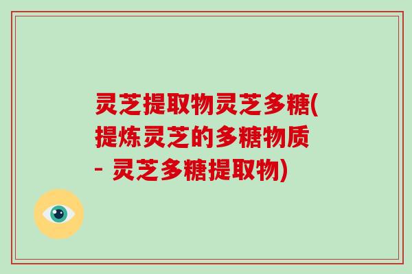 灵芝提取物灵芝多糖(提炼灵芝的多糖物质 - 灵芝多糖提取物)