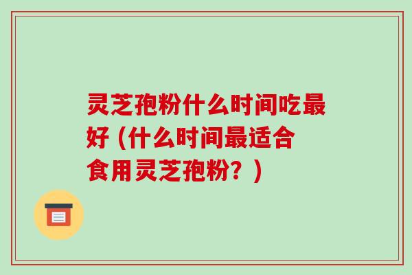 灵芝孢粉什么时间吃最好 (什么时间最适合食用灵芝孢粉？)