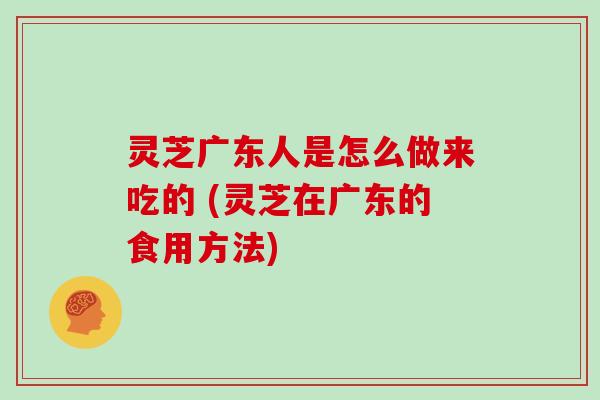 灵芝广东人是怎么做来吃的 (灵芝在广东的食用方法)