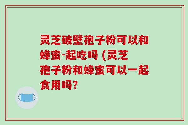灵芝破壁孢子粉可以和蜂蜜-起吃吗 (灵芝孢子粉和蜂蜜可以一起食用吗?