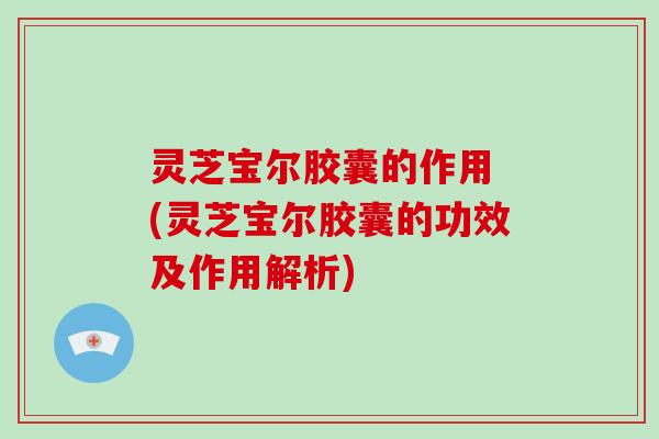 灵芝宝尔胶囊的作用 (灵芝宝尔胶囊的功效及作用解析)