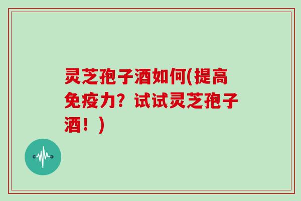 灵芝孢子酒如何(提高免疫力？试试灵芝孢子酒！)
