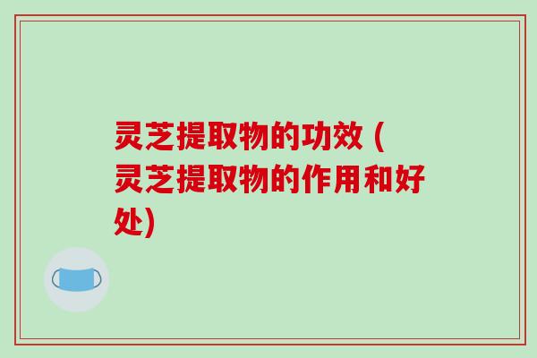 灵芝提取物的功效 (灵芝提取物的作用和好处)
