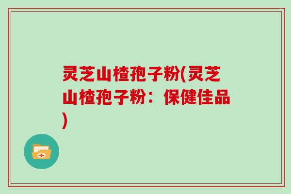 灵芝山楂孢子粉(灵芝山楂孢子粉：保健佳品)