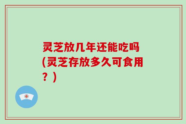灵芝放几年还能吃吗 (灵芝存放多久可食用?)