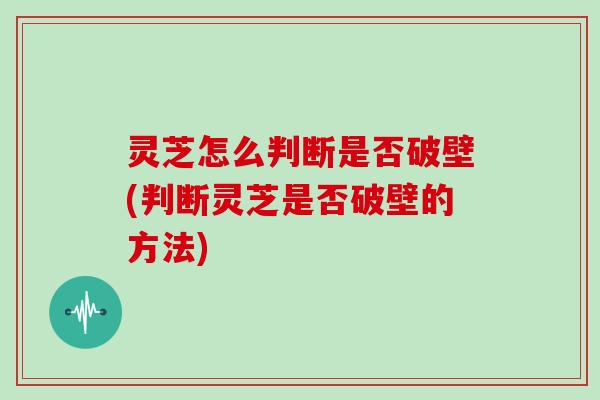 灵芝怎么判断是否破壁(判断灵芝是否破壁的方法)