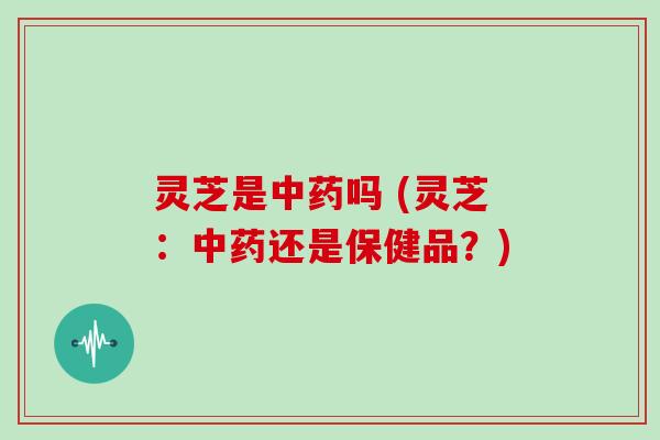 灵芝是中药吗 (灵芝：中药还是保健品？)