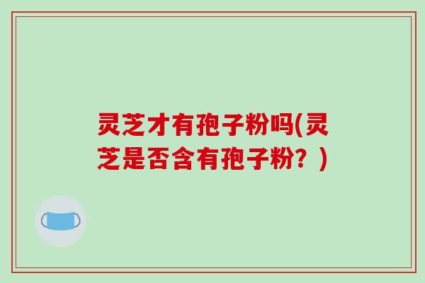 灵芝才有孢子粉吗(灵芝是否含有孢子粉?)