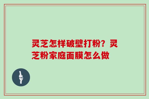 灵芝怎样破壁打粉?灵芝粉家庭面膜怎么做