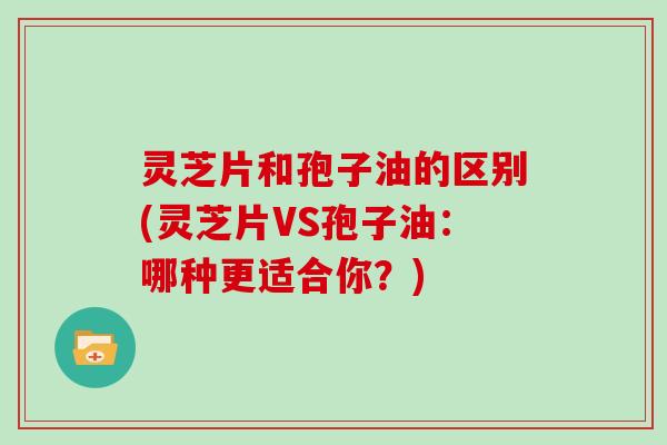 灵芝片和孢子油的区别(灵芝片VS孢子油:哪种更适合你?)