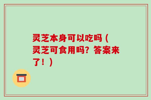 灵芝本身可以吃吗 (灵芝可食用吗？答案来了！)