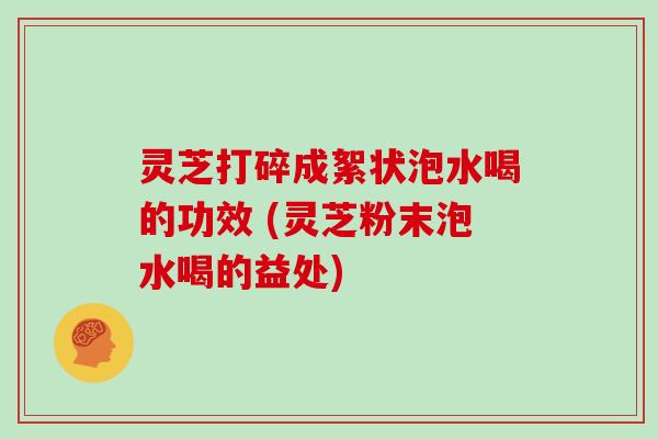 灵芝打碎成絮状泡水喝的功效 (灵芝粉末泡水喝的益处)