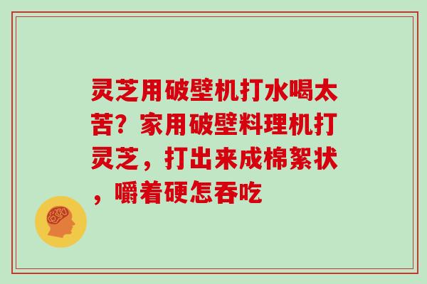 灵芝用破壁机打水喝太苦?家用破壁料理机打灵芝,打出来成棉絮状,嚼着硬怎吞吃