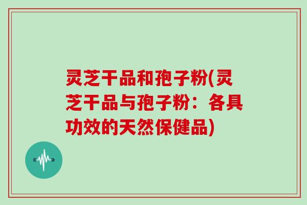 灵芝干品和孢子粉(灵芝干品与孢子粉：各具功效的天然保健品)