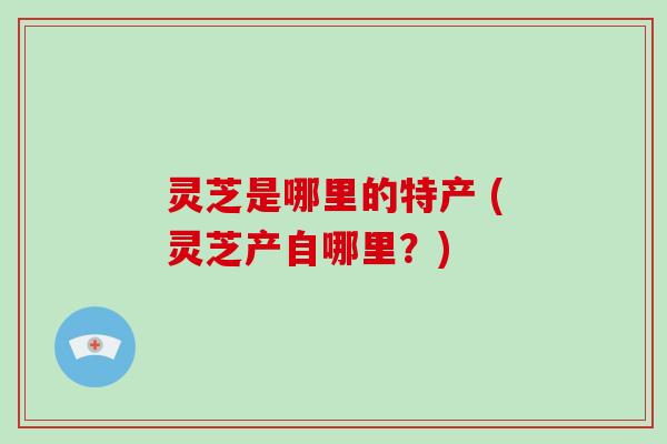 灵芝是哪里的特产 (灵芝产自哪里?)
