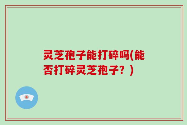 灵芝孢子能打碎吗(能否打碎灵芝孢子?)