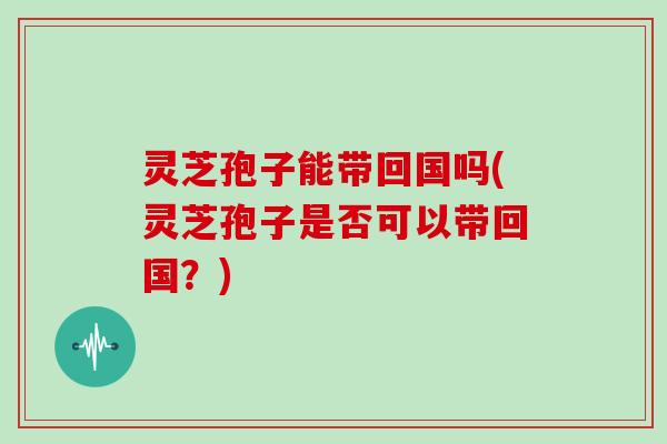 灵芝孢子能带回国吗(灵芝孢子是否可以带回国?)